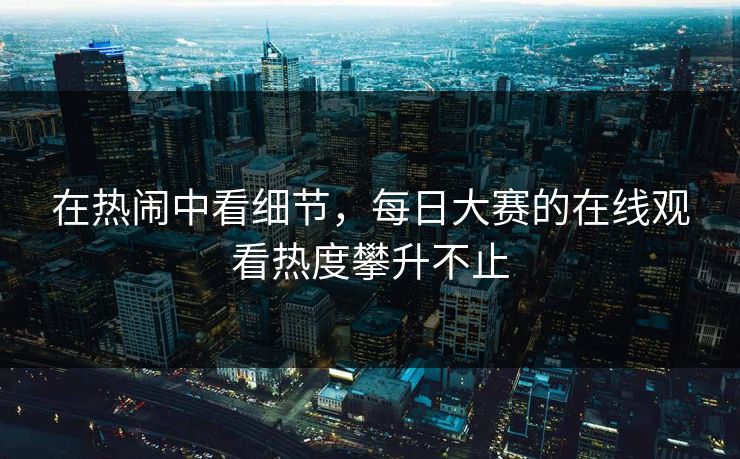 在热闹中看细节,每日大赛的在线观看热度攀升不止 在热闹中看细节,每日大赛的在线观看热度攀升不止