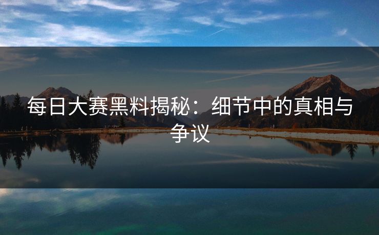 每日大赛黑料揭秘:细节中的真相与争议 每日大赛黑料揭秘:细节中的真相与争议