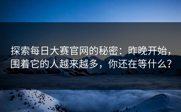 探索每日大赛官网的秘密：昨晚开始，围着它的人越来越多，你还在等什么？