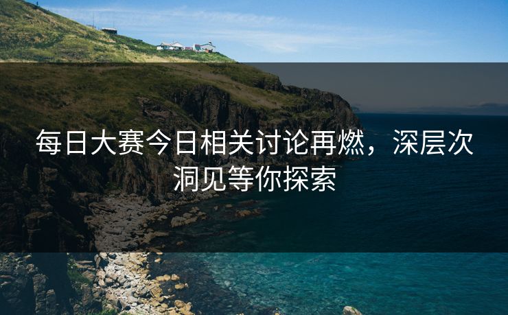 每日大赛今日相关讨论再燃，深层次洞见等你探索