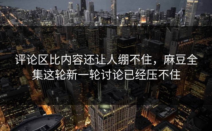 评论区比内容还让人绷不住,麻豆全集这轮新一轮讨论已经压不住 评论区比内容还让人绷不住,麻豆全集这轮新一轮讨论已经压不住