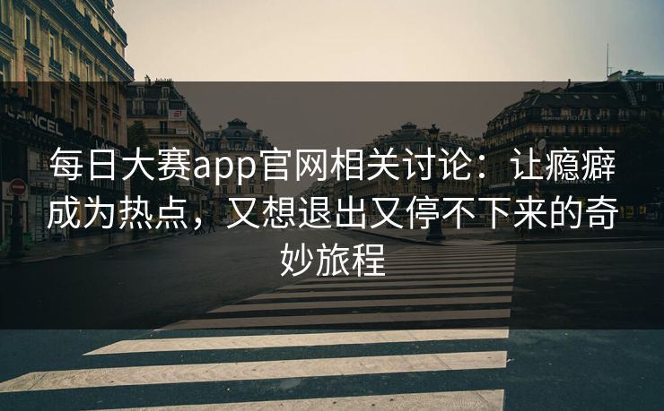 每日大赛app官网相关讨论：让瘾癖成为热点，又想退出又停不下来的奇妙旅程