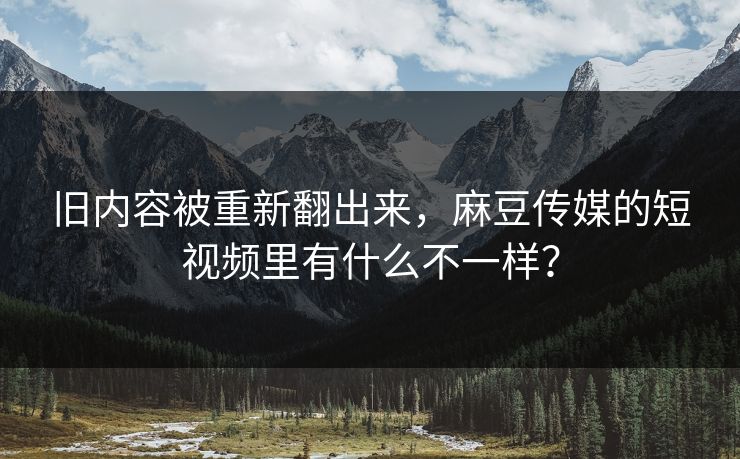 旧内容被重新翻出来,麻豆传媒的短视频里有什么不一样? 旧内容被重新翻出来,麻豆传媒的短视频里有什么不一样?