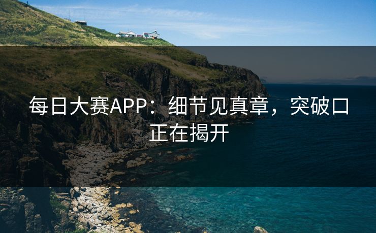 每日大赛APP：细节见真章，突破口正在揭开