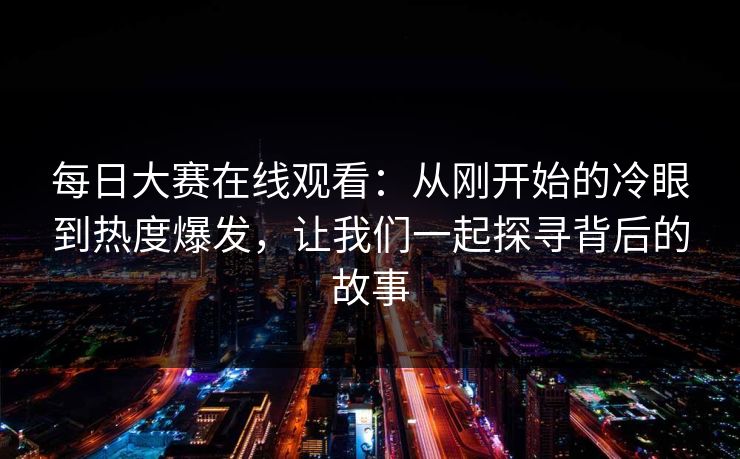 每日大赛在线观看：从刚开始的冷眼到热度爆发，让我们一起探寻背后的故事